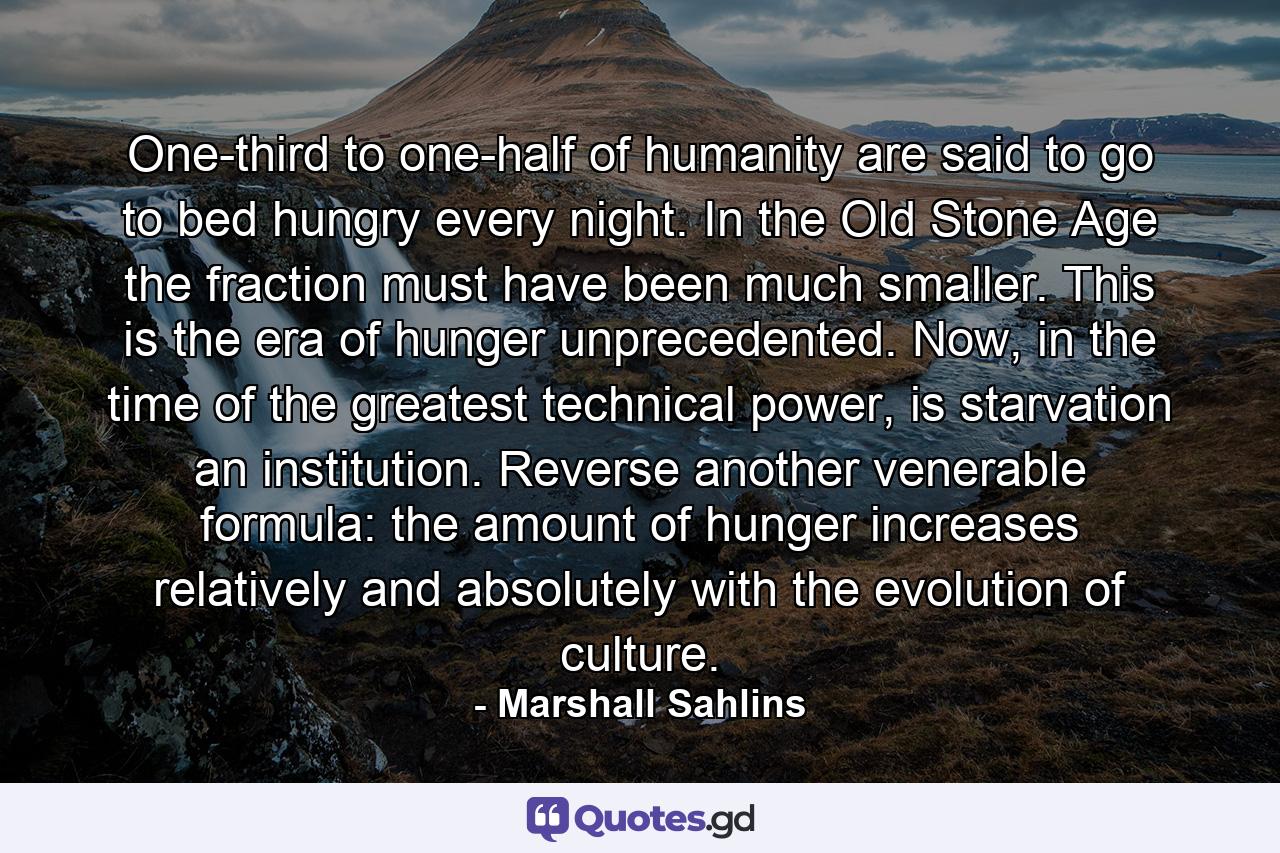 One-third to one-half of humanity are said to go to bed hungry every night. In the Old Stone Age the fraction must have been much smaller. This is the era of hunger unprecedented. Now, in the time of the greatest technical power, is starvation an institution. Reverse another venerable formula: the amount of hunger increases relatively and absolutely with the evolution of culture. - Quote by Marshall Sahlins