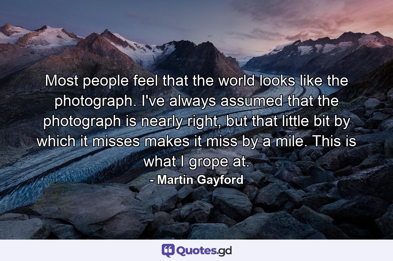 Most people feel that the world looks like the photograph. I've always assumed that the photograph is nearly right, but that little bit by which it misses makes it miss by a mile. This is what I grope at. - Quote by Martin Gayford