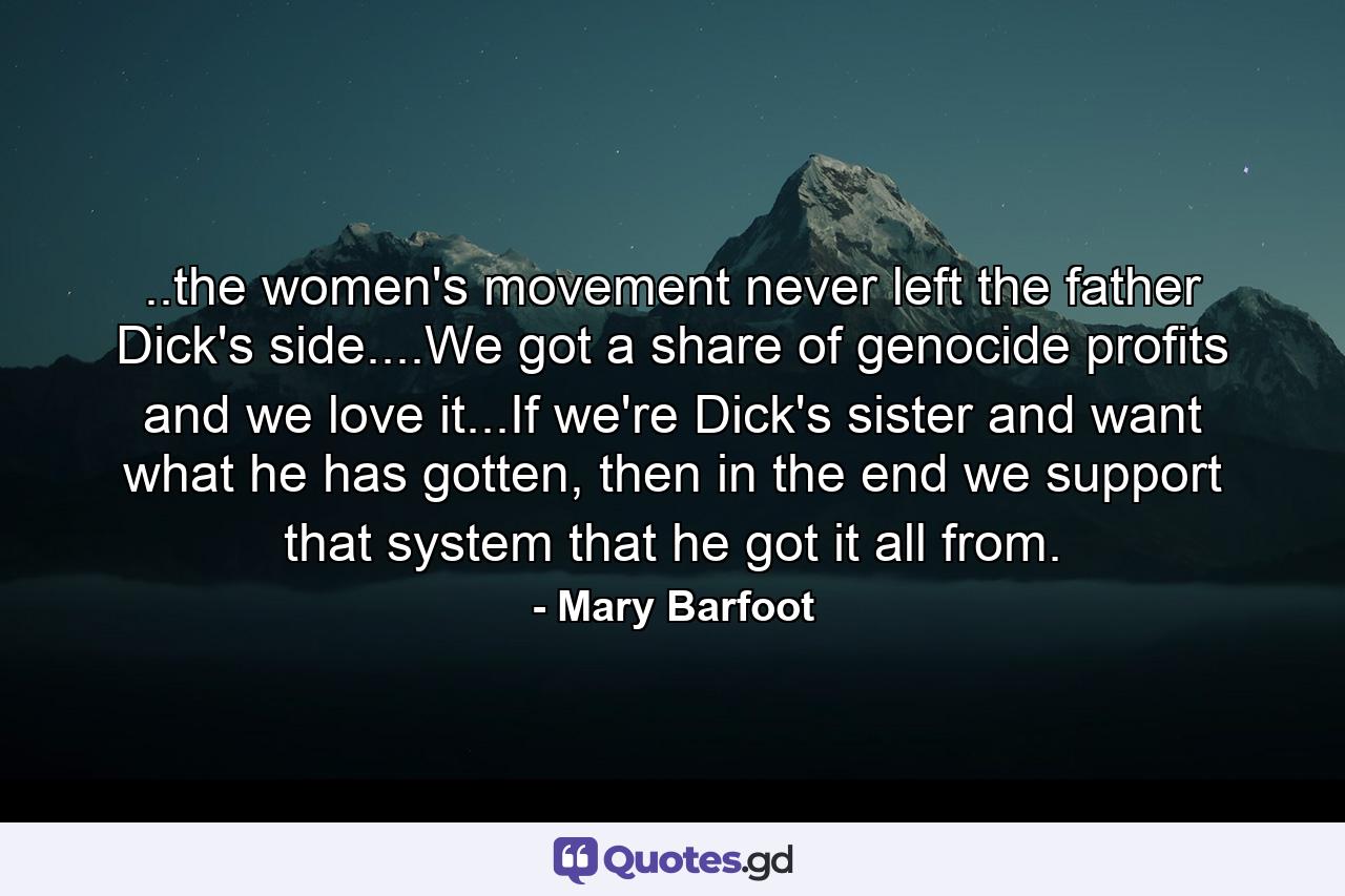 ..the women's movement never left the father Dick's side....We got a share of genocide profits and we love it...If we're Dick's sister and want what he has gotten, then in the end we support that system that he got it all from. - Quote by Mary Barfoot