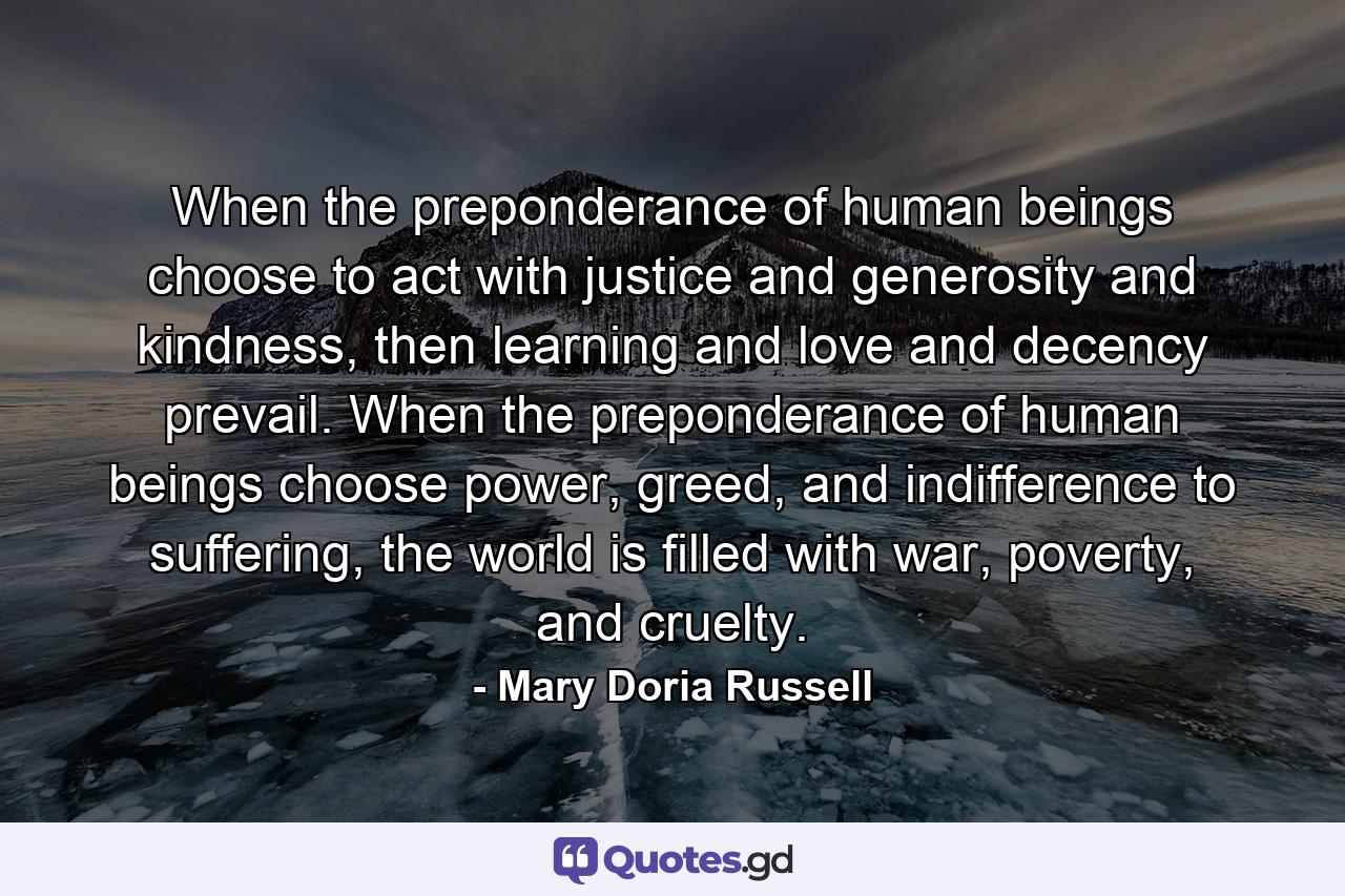 When the preponderance of human beings choose to act with justice and generosity and kindness, then learning and love and decency prevail. When the preponderance of human beings choose power, greed, and indifference to suffering, the world is filled with war, poverty, and cruelty. - Quote by Mary Doria Russell