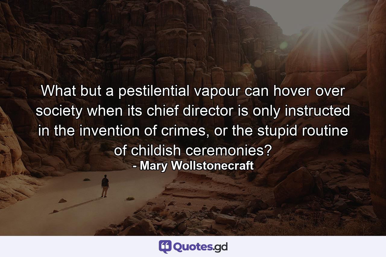 What but a pestilential vapour can hover over society when its chief director is only instructed in the invention of crimes, or the stupid routine of childish ceremonies? - Quote by Mary Wollstonecraft