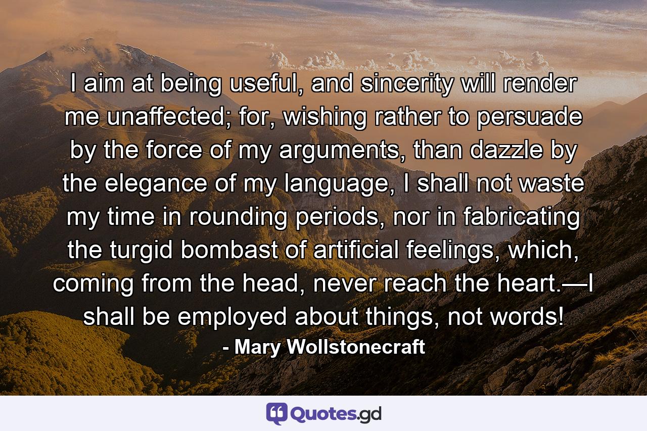 I aim at being useful, and sincerity will render me unaffected; for, wishing rather to persuade by the force of my arguments, than dazzle by the elegance of my language, I shall not waste my time in rounding periods, nor in fabricating the turgid bombast of artificial feelings, which, coming from the head, never reach the heart.—I shall be employed about things, not words! - Quote by Mary Wollstonecraft