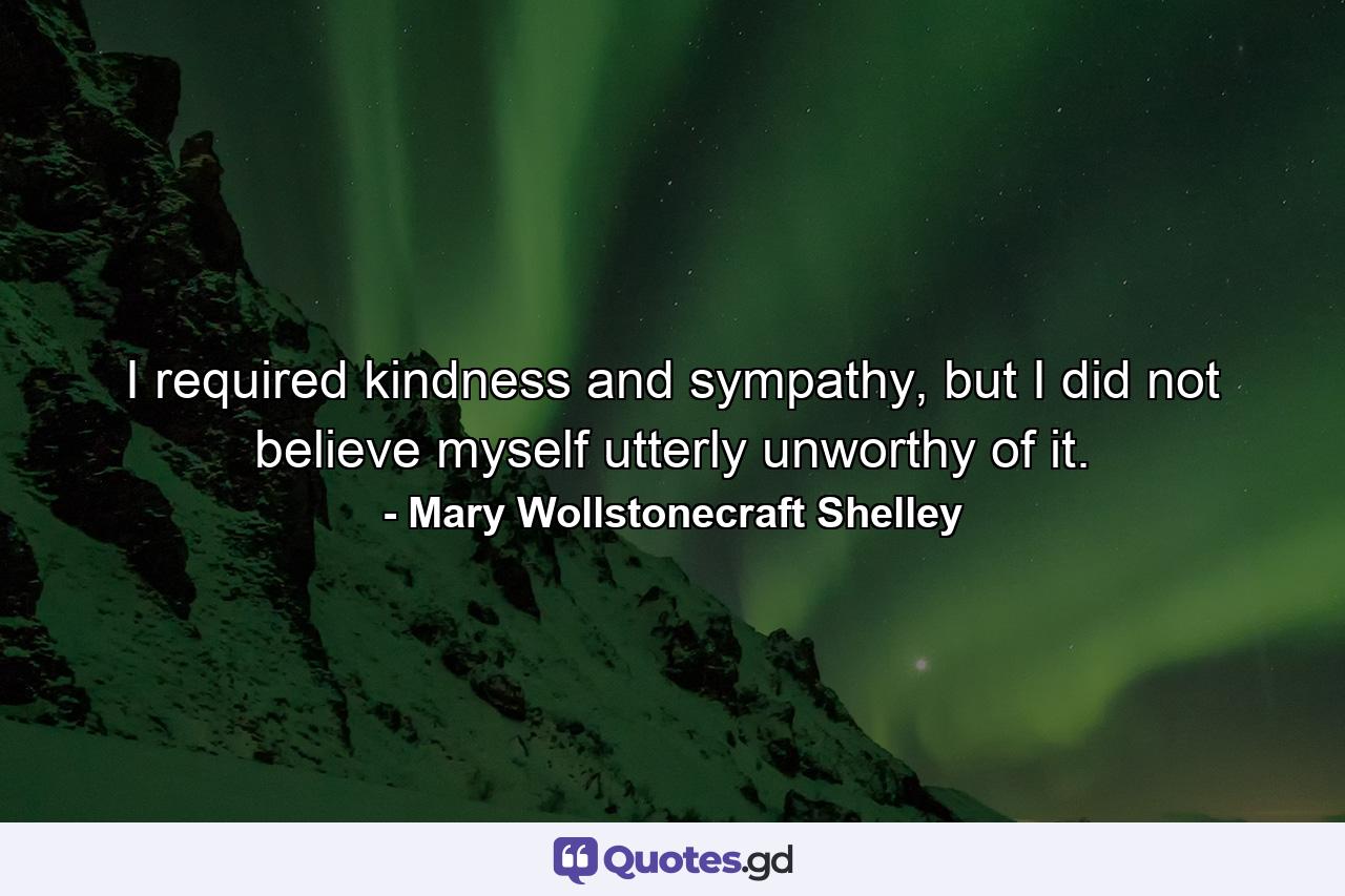 I required kindness and sympathy, but I did not believe myself utterly unworthy of it. - Quote by Mary Wollstonecraft Shelley