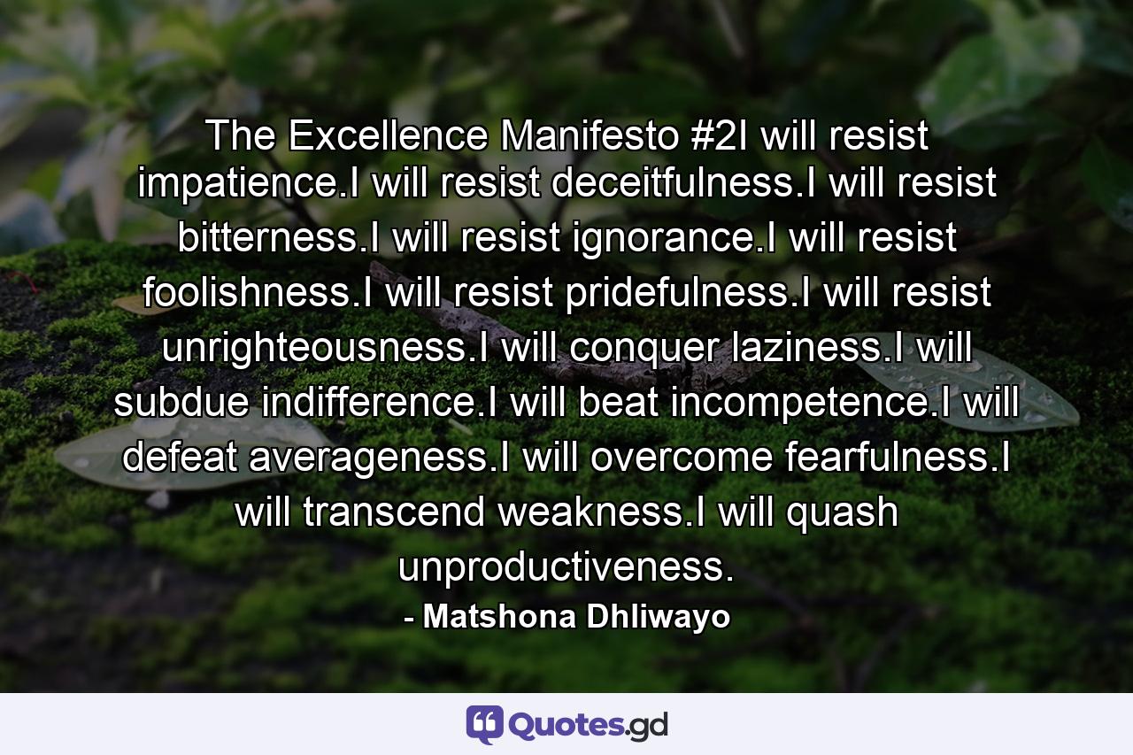 The Excellence Manifesto #2I will resist impatience.I will resist deceitfulness.I will resist bitterness.I will resist ignorance.I will resist foolishness.I will resist pridefulness.I will resist unrighteousness.I will conquer laziness.I will subdue indifference.I will beat incompetence.I will defeat averageness.I will overcome fearfulness.I will transcend weakness.I will quash unproductiveness. - Quote by Matshona Dhliwayo