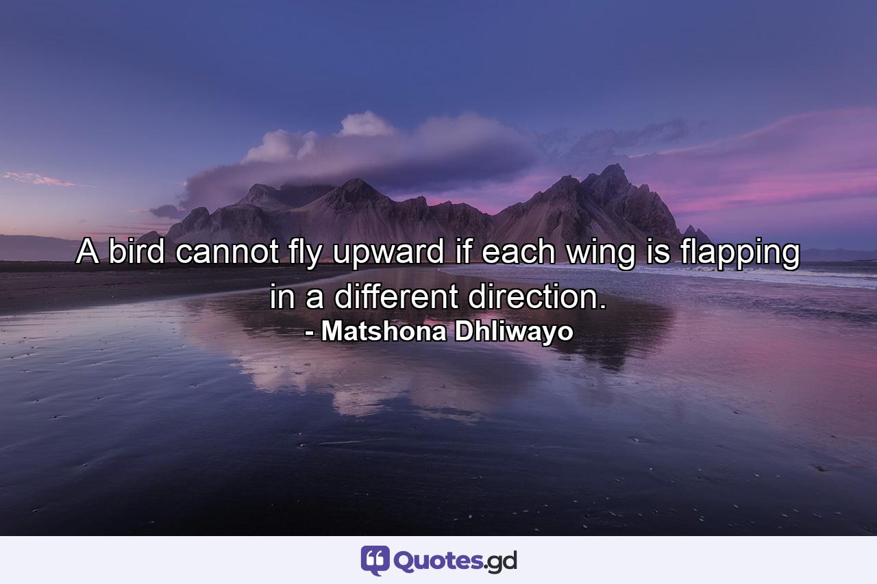 A bird cannot fly upward if each wing is flapping in a different direction. - Quote by Matshona Dhliwayo