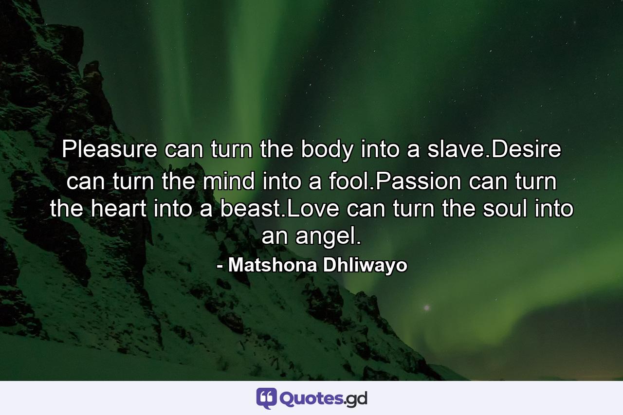 Pleasure can turn the body into a slave.Desire can turn the mind into a fool.Passion can turn the heart into a beast.Love can turn the soul into an angel. - Quote by Matshona Dhliwayo