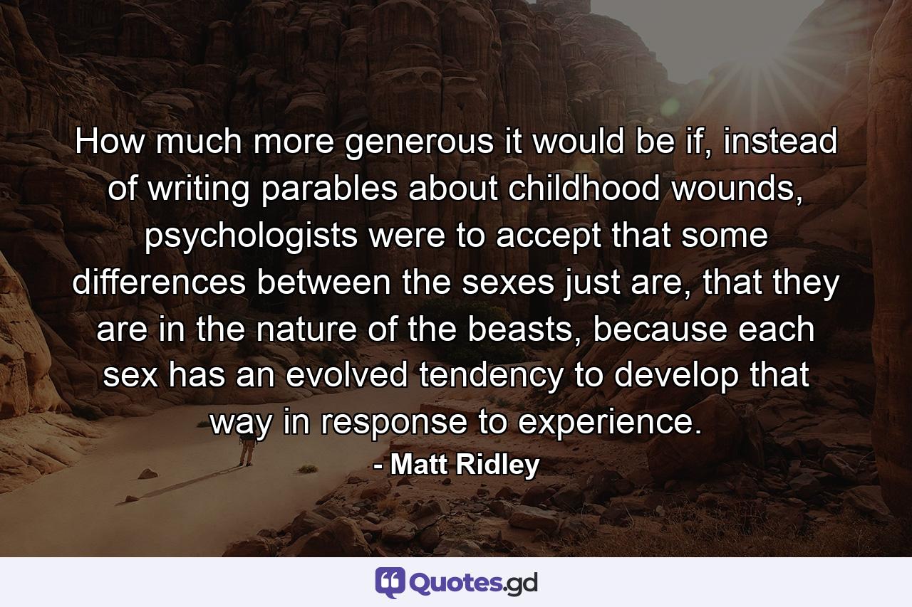 How much more generous it would be if, instead of writing parables about childhood wounds, psychologists were to accept that some differences between the sexes just are, that they are in the nature of the beasts, because each sex has an evolved tendency to develop that way in response to experience. - Quote by Matt Ridley