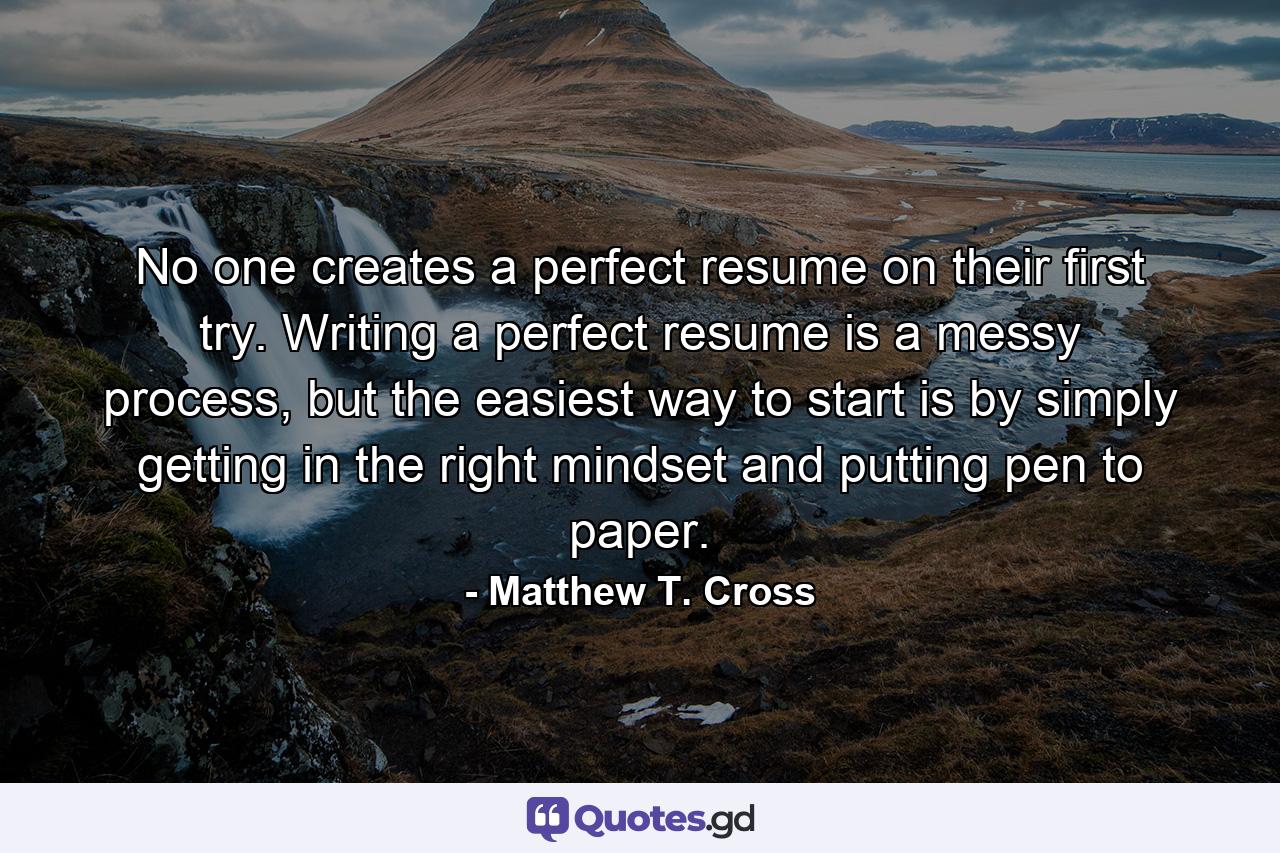 No one creates a perfect resume on their first try. Writing a perfect resume is a messy process, but the easiest way to start is by simply getting in the right mindset and putting pen to paper. - Quote by Matthew T. Cross