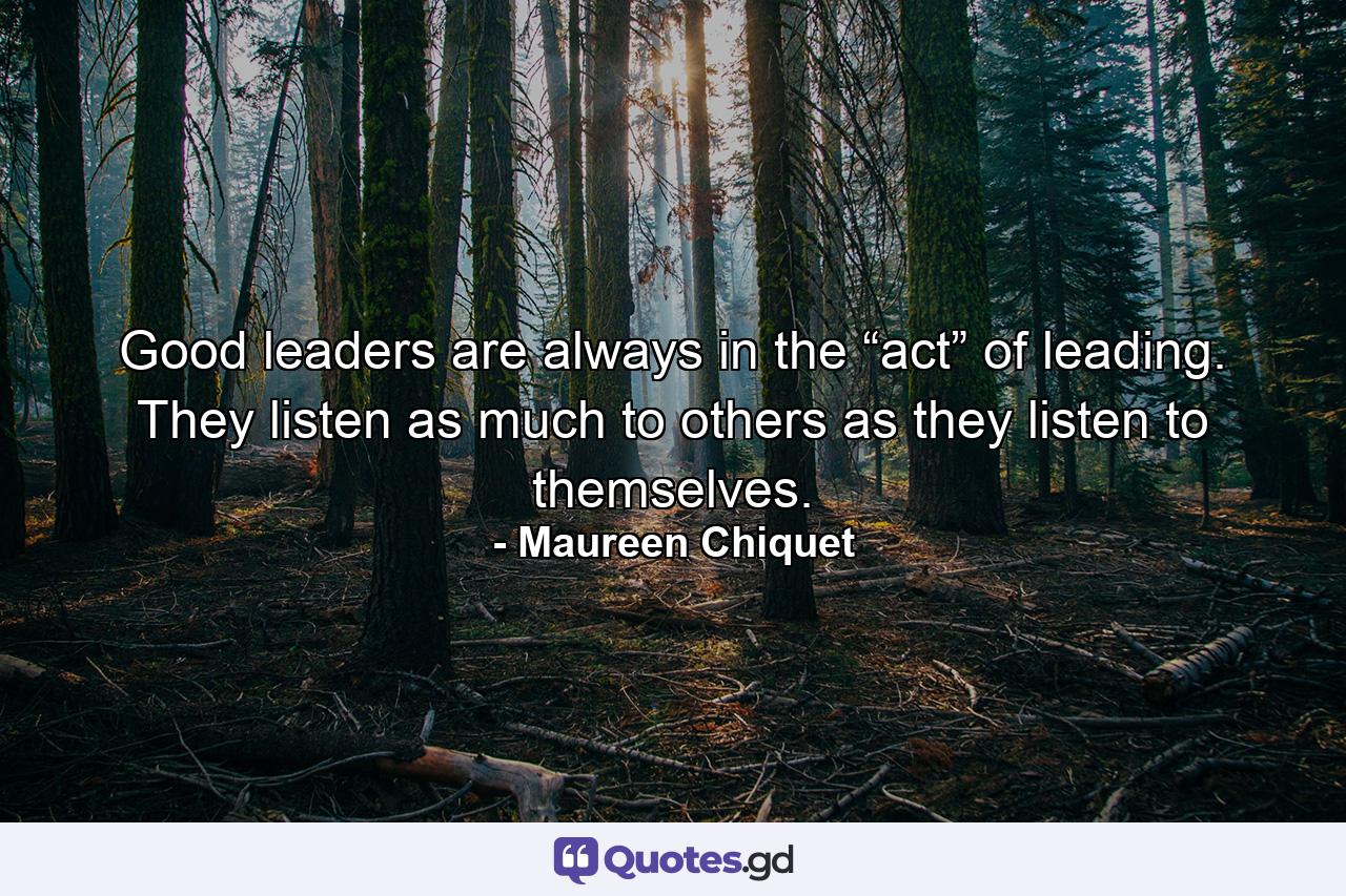 Good leaders are always in the “act” of leading. They listen as much to others as they listen to themselves. - Quote by Maureen Chiquet