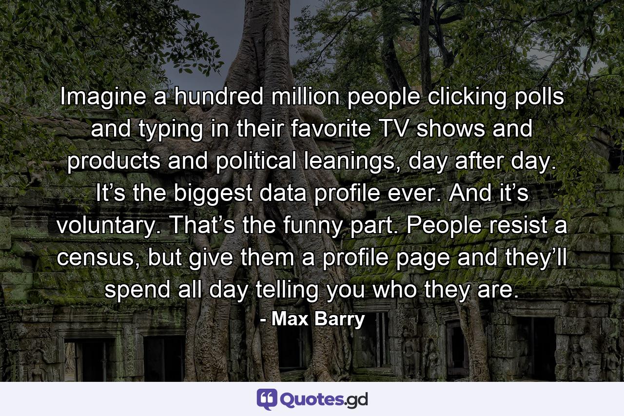 Imagine a hundred million people clicking polls and typing in their favorite TV shows and products and political leanings, day after day. It’s the biggest data profile ever. And it’s voluntary. That’s the funny part. People resist a census, but give them a profile page and they’ll spend all day telling you who they are. - Quote by Max Barry