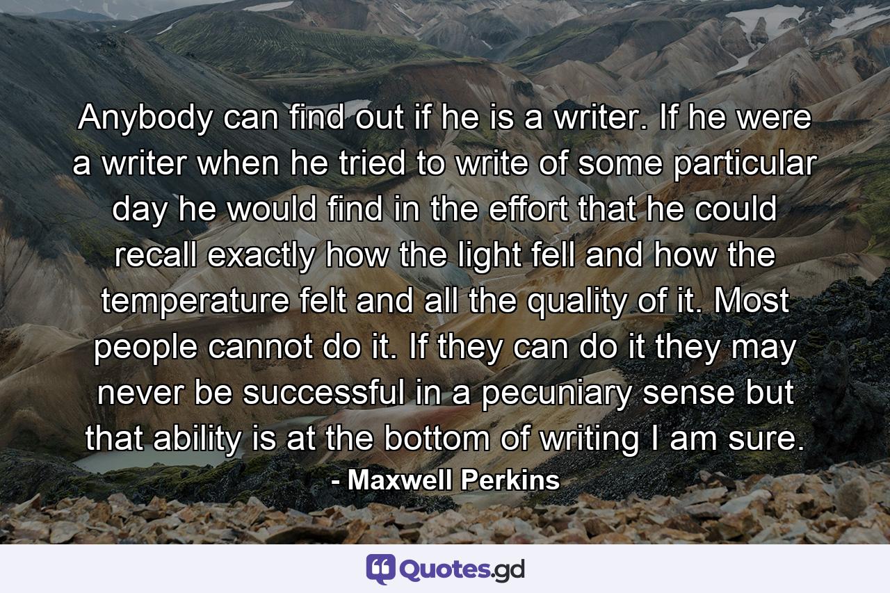 Anybody can find out if he is a writer. If he were a writer  when he tried to write of some particular day  he would find in the effort that he could recall exactly how the light fell and how the temperature felt  and all the quality of it. Most people cannot do it. If they can do it  they may never be successful in a pecuniary sense  but that ability is at the bottom of writing  I am sure. - Quote by Maxwell Perkins