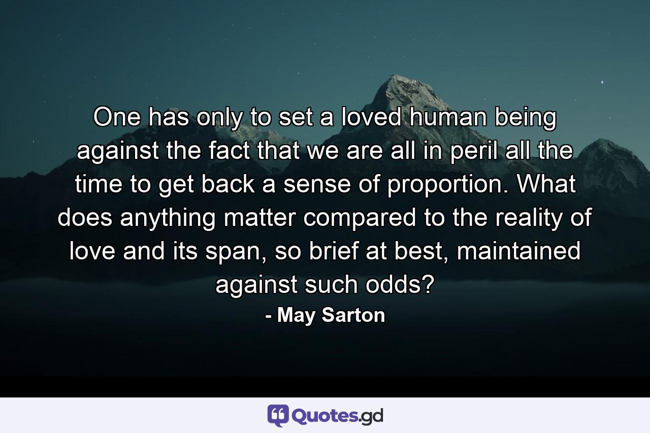 One has only to set a loved human being against the fact that we are all in peril all the time to get back a sense of proportion. What does anything matter compared to the reality of love and its span, so brief at best, maintained against such odds? - Quote by May Sarton