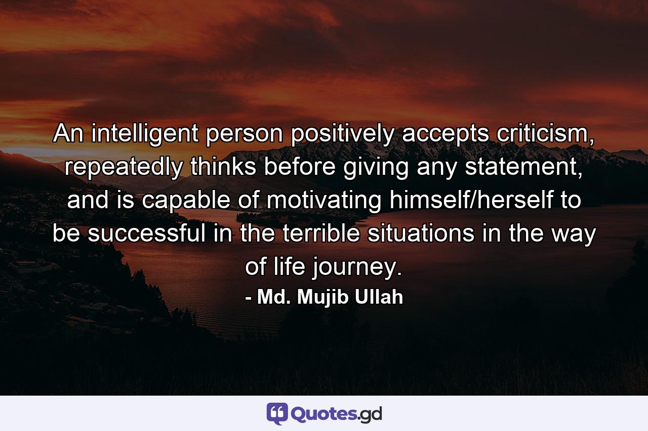 An intelligent person positively accepts criticism, repeatedly thinks before giving any statement, and is capable of motivating himself/herself to be successful in the terrible situations in the way of life journey. - Quote by Md. Mujib Ullah