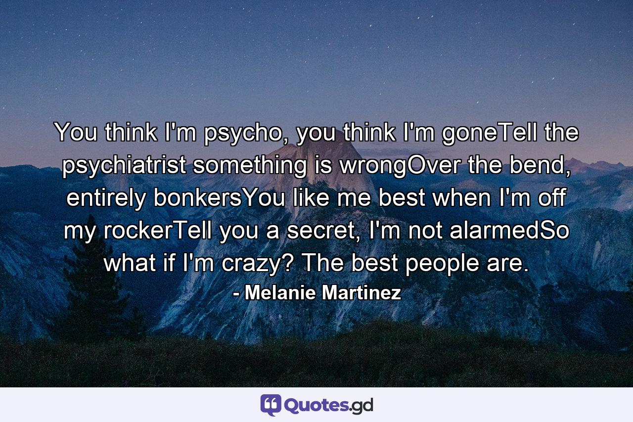 You think I'm psycho, you think I'm goneTell the psychiatrist something is wrongOver the bend, entirely bonkersYou like me best when I'm off my rockerTell you a secret, I'm not alarmedSo what if I'm crazy? The best people are. - Quote by Melanie Martinez