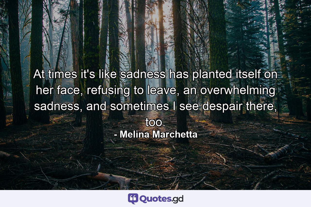 At times it's like sadness has planted itself on her face, refusing to leave, an overwhelming sadness, and sometimes I see despair there, too. - Quote by Melina Marchetta