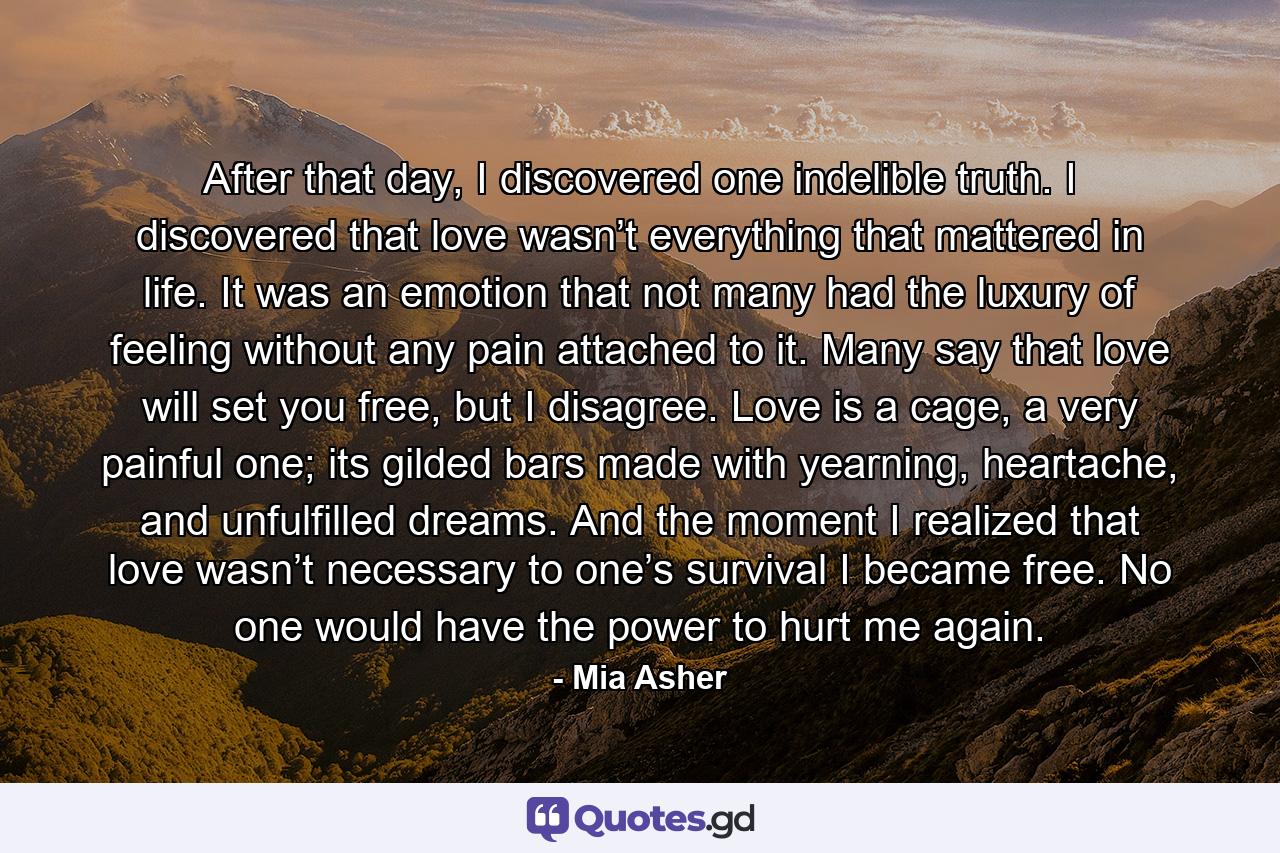 After that day, I discovered one indelible truth. I discovered that love wasn’t everything that mattered in life. It was an emotion that not many had the luxury of feeling without any pain attached to it. Many say that love will set you free, but I disagree. Love is a cage, a very painful one; its gilded bars made with yearning, heartache, and unfulfilled dreams. And the moment I realized that love wasn’t necessary to one’s survival I became free. No one would have the power to hurt me again. - Quote by Mia Asher