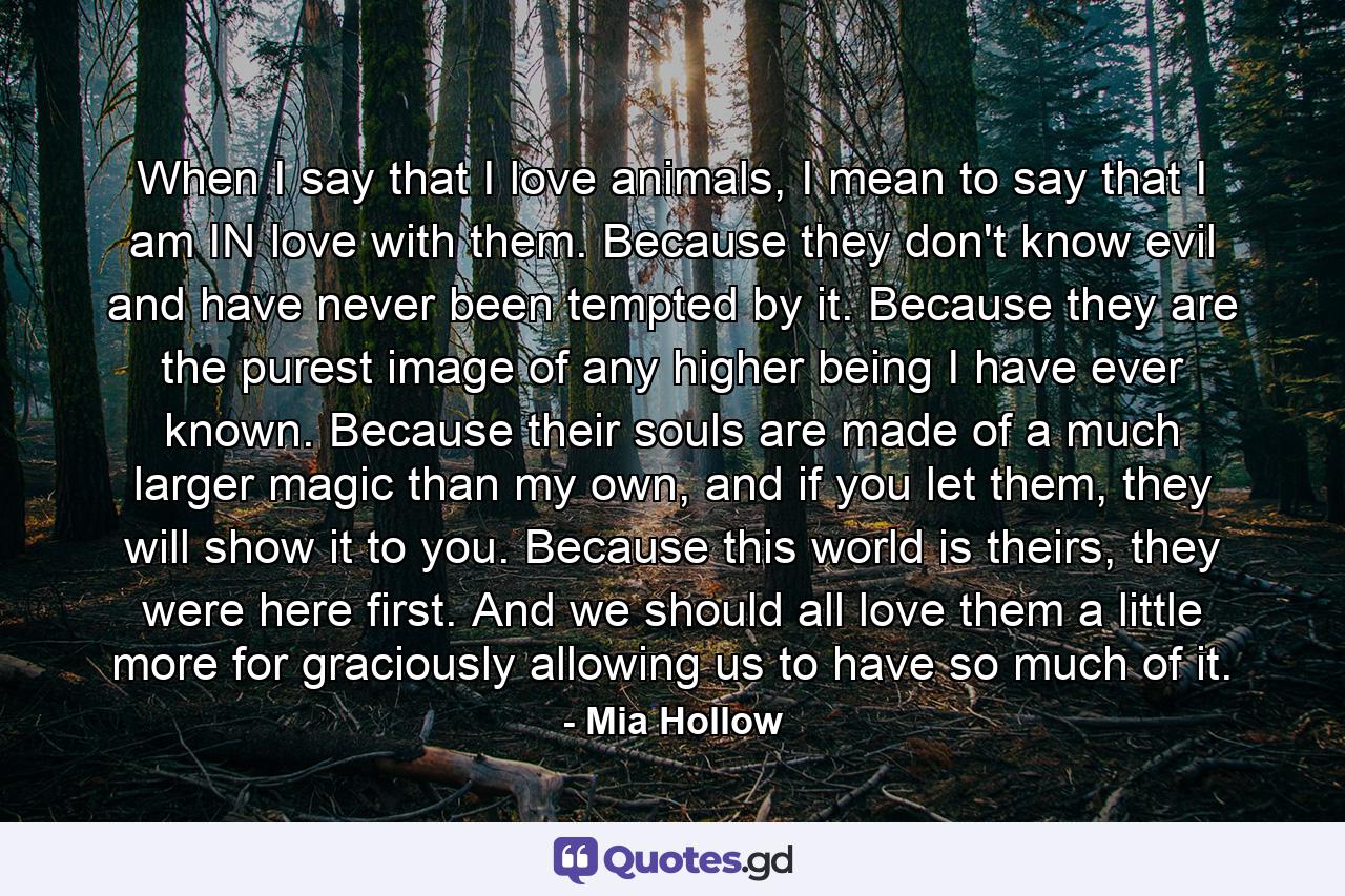 When I say that I love animals, I mean to say that I am IN love with them. Because they don't know evil and have never been tempted by it. Because they are the purest image of any higher being I have ever known. Because their souls are made of a much larger magic than my own, and if you let them, they will show it to you. Because this world is theirs, they were here first. And we should all love them a little more for graciously allowing us to have so much of it. - Quote by Mia Hollow