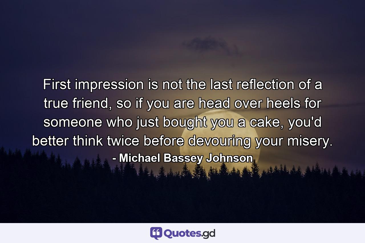 First impression is not the last reflection of a true friend, so if you are head over heels for someone who just bought you a cake, you'd better think twice before devouring your misery. - Quote by Michael Bassey Johnson