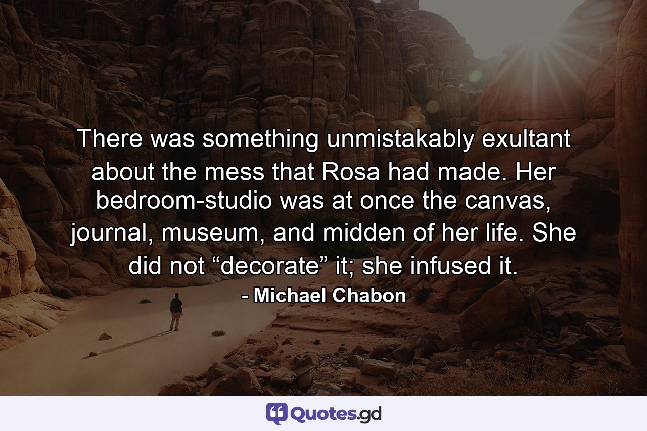 There was something unmistakably exultant about the mess that Rosa had made. Her bedroom-studio was at once the canvas, journal, museum, and midden of her life. She did not “decorate” it; she infused it. - Quote by Michael Chabon