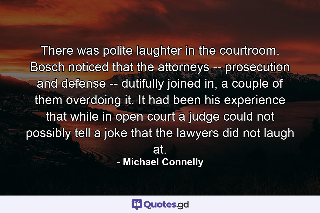 There was polite laughter in the courtroom. Bosch noticed that the attorneys -- prosecution and defense -- dutifully joined in, a couple of them overdoing it. It had been his experience that while in open court a judge could not possibly tell a joke that the lawyers did not laugh at. - Quote by Michael Connelly