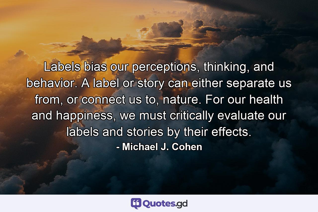 Labels bias our perceptions, thinking, and behavior. A label or story can either separate us from, or connect us to, nature. For our health and happiness, we must critically evaluate our labels and stories by their effects. - Quote by Michael J. Cohen