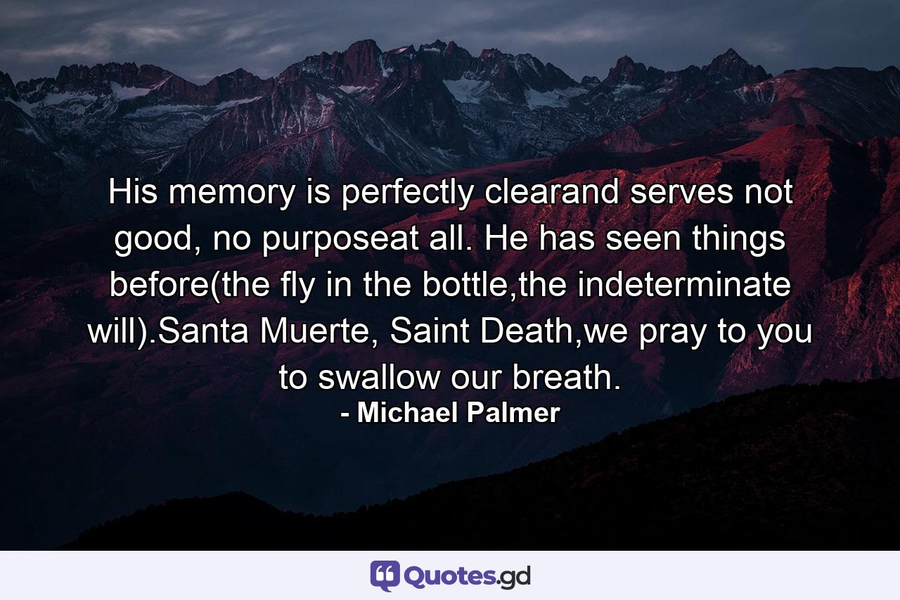 His memory is perfectly clearand serves not good, no purposeat all. He has seen things before(the fly in the bottle,the indeterminate will).Santa Muerte, Saint Death,we pray to you to swallow our breath. - Quote by Michael Palmer