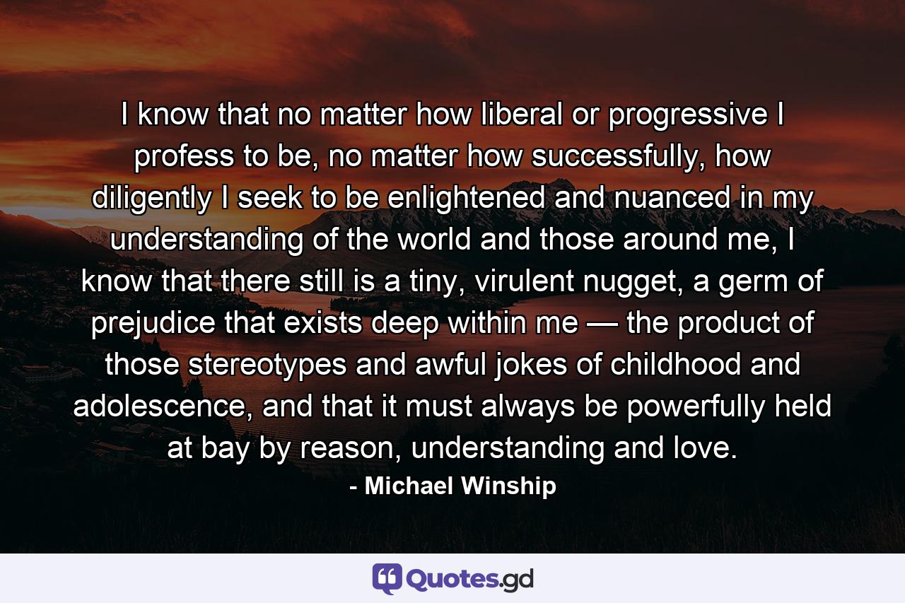 I know that no matter how liberal or progressive I profess to be, no matter how successfully, how diligently I seek to be enlightened and nuanced in my understanding of the world and those around me, I know that there still is a tiny, virulent nugget, a germ of prejudice that exists deep within me — the product of those stereotypes and awful jokes of childhood and adolescence, and that it must always be powerfully held at bay by reason, understanding and love. - Quote by Michael Winship