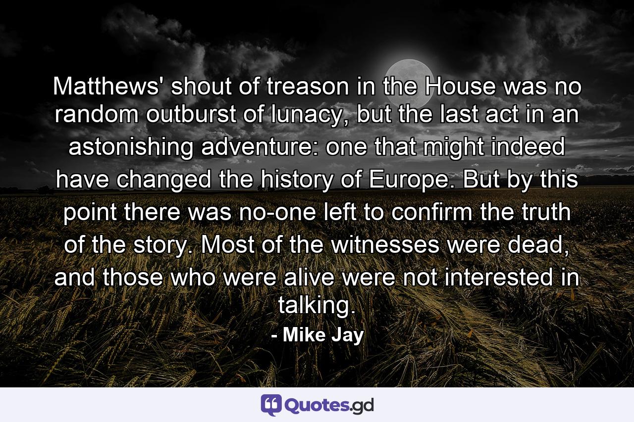 Matthews' shout of treason in the House was no random outburst of lunacy, but the last act in an astonishing adventure: one that might indeed have changed the history of Europe. But by this point there was no-one left to confirm the truth of the story. Most of the witnesses were dead, and those who were alive were not interested in talking. - Quote by Mike Jay