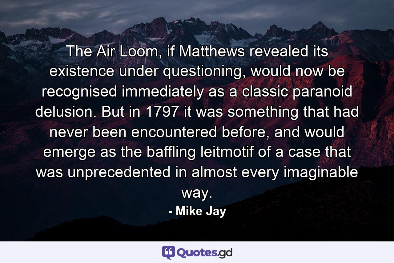 The Air Loom, if Matthews revealed its existence under questioning, would now be recognised immediately as a classic paranoid delusion. But in 1797 it was something that had never been encountered before, and would emerge as the baffling leitmotif of a case that was unprecedented in almost every imaginable way. - Quote by Mike Jay