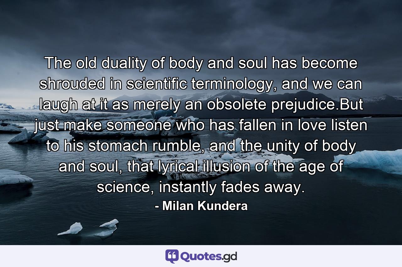 The old duality of body and soul has become shrouded in scientific terminology, and we can laugh at it as merely an obsolete prejudice.But just make someone who has fallen in love listen to his stomach rumble, and the unity of body and soul, that lyrical illusion of the age of science, instantly fades away. - Quote by Milan Kundera