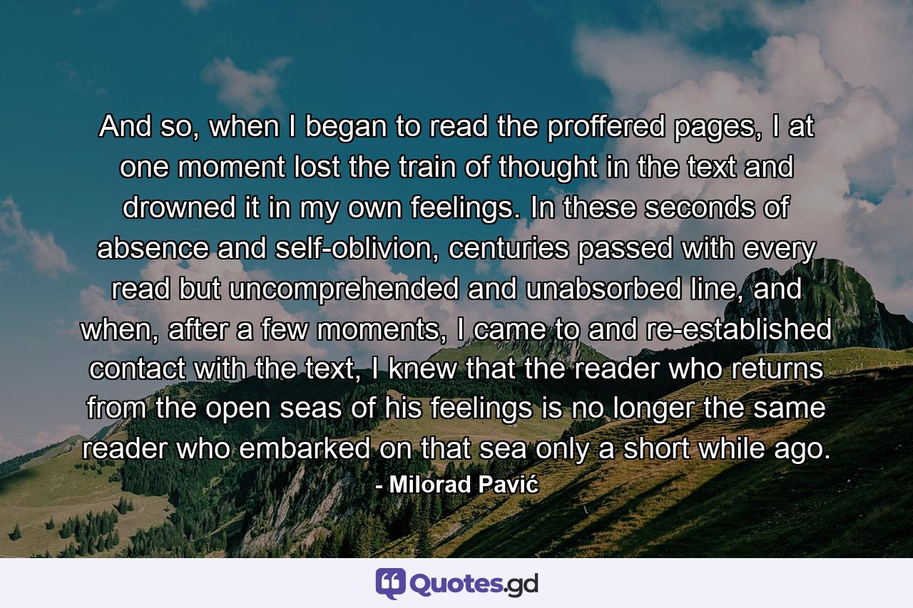 And so, when I began to read the proffered pages, I at one moment lost the train of thought in the text and drowned it in my own feelings. In these seconds of absence and self-oblivion, centuries passed with every read but uncomprehended and unabsorbed line, and when, after a few moments, I came to and re-established contact with the text, I knew that the reader who returns from the open seas of his feelings is no longer the same reader who embarked on that sea only a short while ago. - Quote by Milorad Pavić