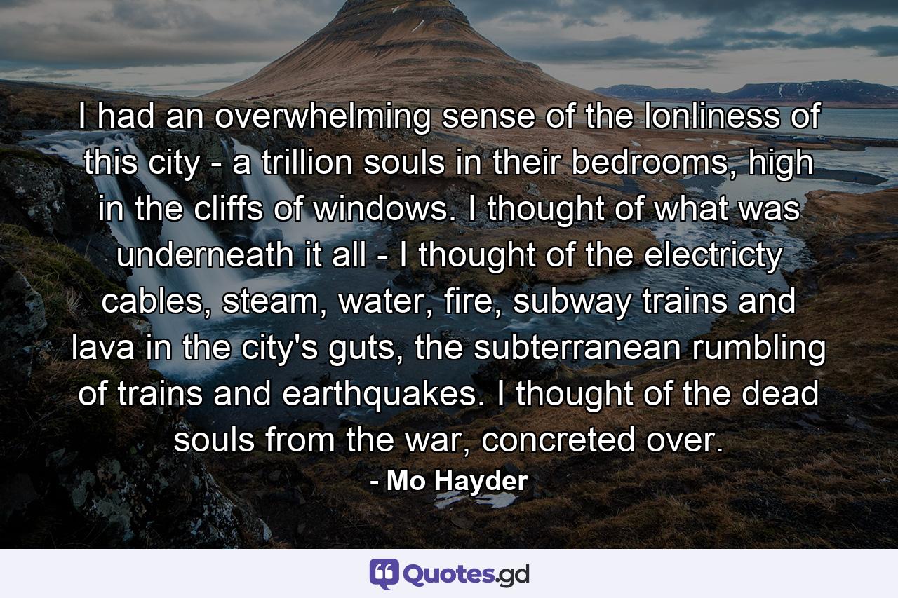 I had an overwhelming sense of the lonliness of this city - a trillion souls in their bedrooms, high in the cliffs of windows. I thought of what was underneath it all - I thought of the electricty cables, steam, water, fire, subway trains and lava in the city's guts, the subterranean rumbling of trains and earthquakes. I thought of the dead souls from the war, concreted over. - Quote by Mo Hayder