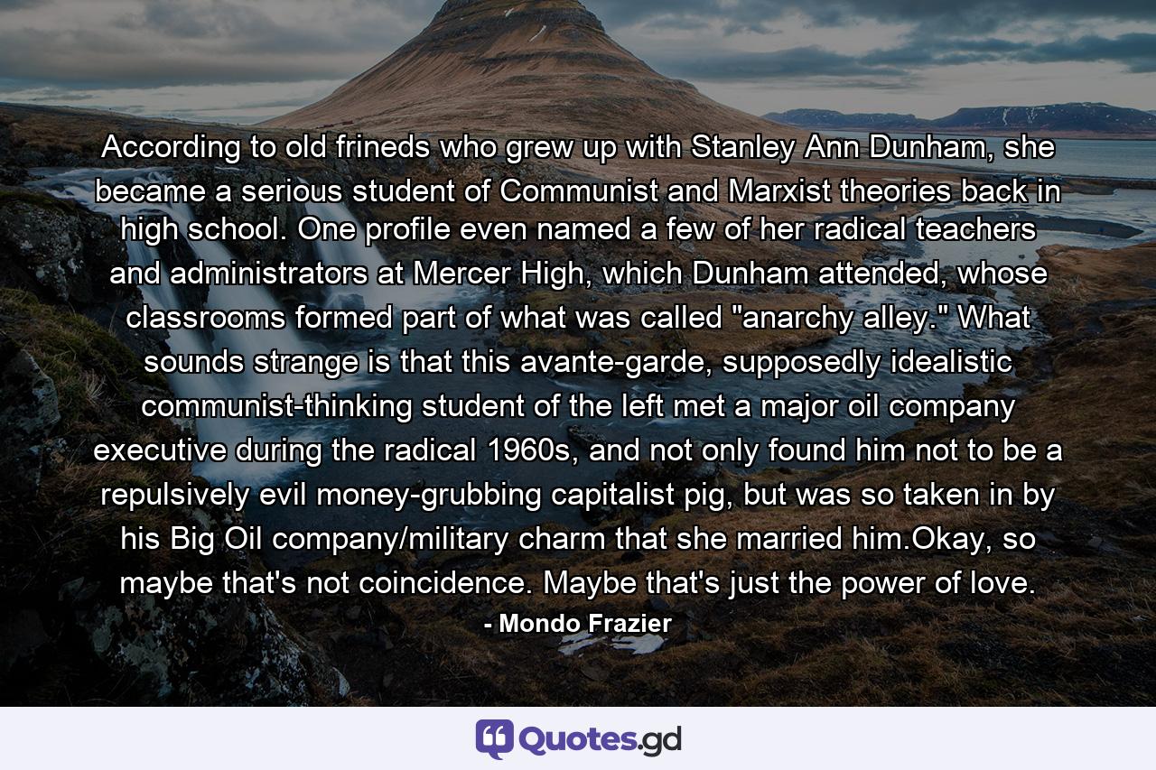 According to old frineds who grew up with Stanley Ann Dunham, she became a serious student of Communist and Marxist theories back in high school. One profile even named a few of her radical teachers and administrators at Mercer High, which Dunham attended, whose classrooms formed part of what was called 