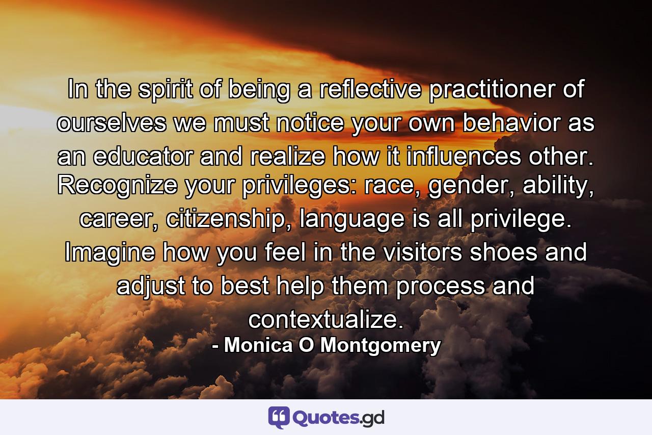 In the spirit of being a reflective practitioner of ourselves we must notice your own behavior as an educator and realize how it influences other. Recognize your privileges: race, gender, ability, career, citizenship, language is all privilege. Imagine how you feel in the visitors shoes and adjust to best help them process and contextualize. - Quote by Monica O Montgomery