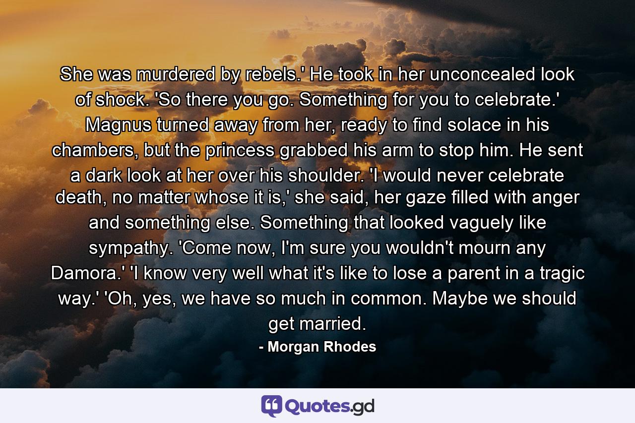 She was murdered by rebels.' He took in her unconcealed look of shock. 'So there you go. Something for you to celebrate.' Magnus turned away from her, ready to find solace in his chambers, but the princess grabbed his arm to stop him. He sent a dark look at her over his shoulder. 'I would never celebrate death, no matter whose it is,' she said, her gaze filled with anger and something else. Something that looked vaguely like sympathy. 'Come now, I'm sure you wouldn't mourn any Damora.' 'I know very well what it's like to lose a parent in a tragic way.' 'Oh, yes, we have so much in common. Maybe we should get married. - Quote by Morgan Rhodes