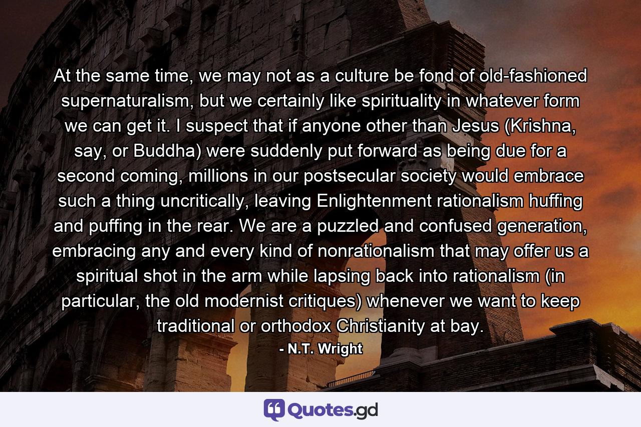 At the same time, we may not as a culture be fond of old-fashioned supernaturalism, but we certainly like spirituality in whatever form we can get it. I suspect that if anyone other than Jesus (Krishna, say, or Buddha) were suddenly put forward as being due for a second coming, millions in our postsecular society would embrace such a thing uncritically, leaving Enlightenment rationalism huffing and puffing in the rear. We are a puzzled and confused generation, embracing any and every kind of nonrationalism that may offer us a spiritual shot in the arm while lapsing back into rationalism (in particular, the old modernist critiques) whenever we want to keep traditional or orthodox Christianity at bay. - Quote by N.T. Wright