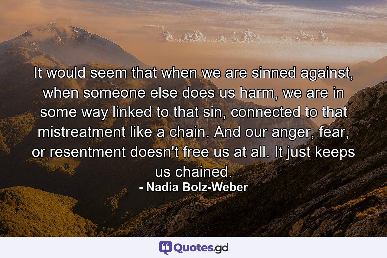 It would seem that when we are sinned against, when someone else does us harm, we are in some way linked to that sin, connected to that mistreatment like a chain. And our anger, fear, or resentment doesn't free us at all. It just keeps us chained. - Quote by Nadia Bolz-Weber