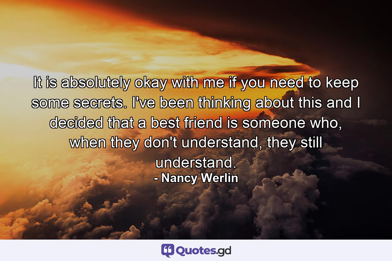 It is absolutely okay with me if you need to keep some secrets. I've been thinking about this and I decided that a best friend is someone who, when they don't understand, they still understand. - Quote by Nancy Werlin