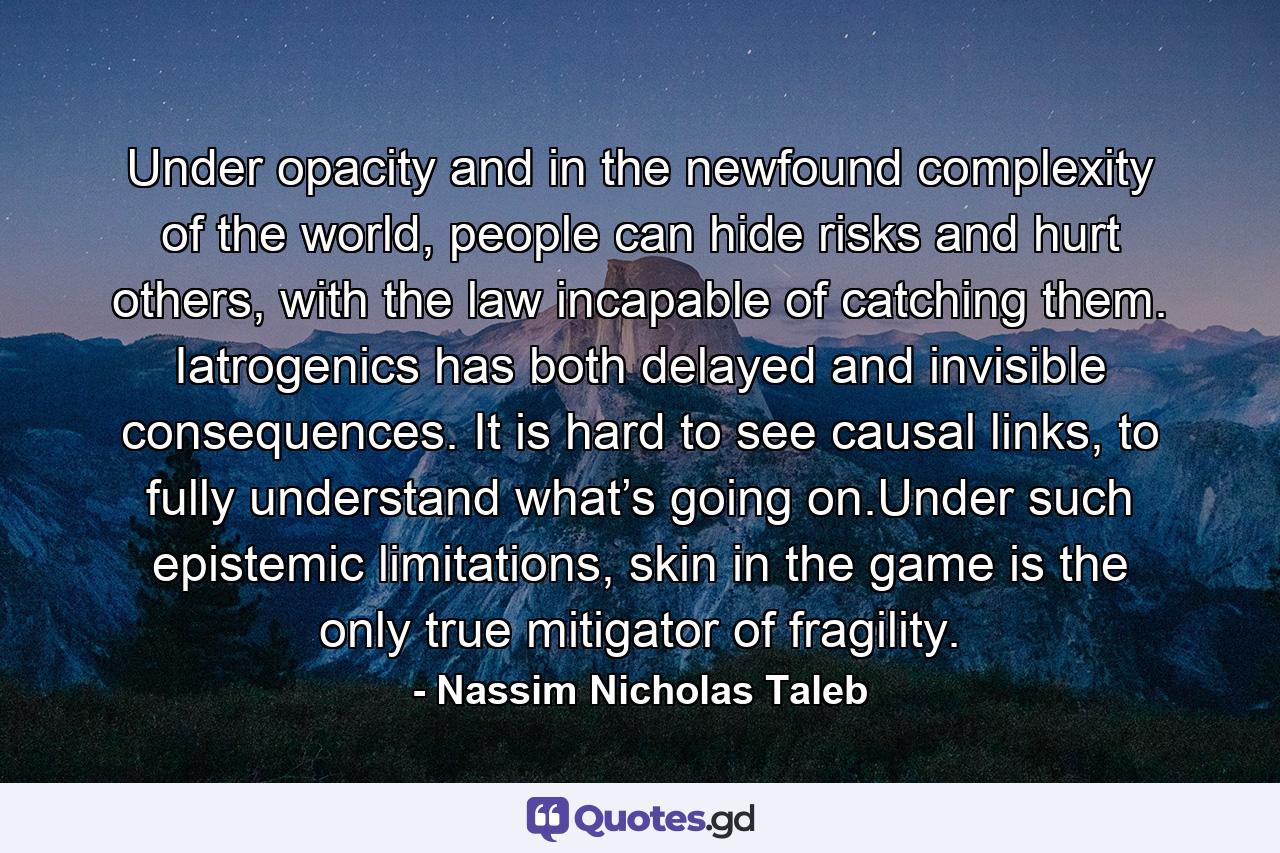 Under opacity and in the newfound complexity of the world, people can hide risks and hurt others, with the law incapable of catching them. Iatrogenics has both delayed and invisible consequences. It is hard to see causal links, to fully understand what’s going on.Under such epistemic limitations, skin in the game is the only true mitigator of fragility. - Quote by Nassim Nicholas Taleb