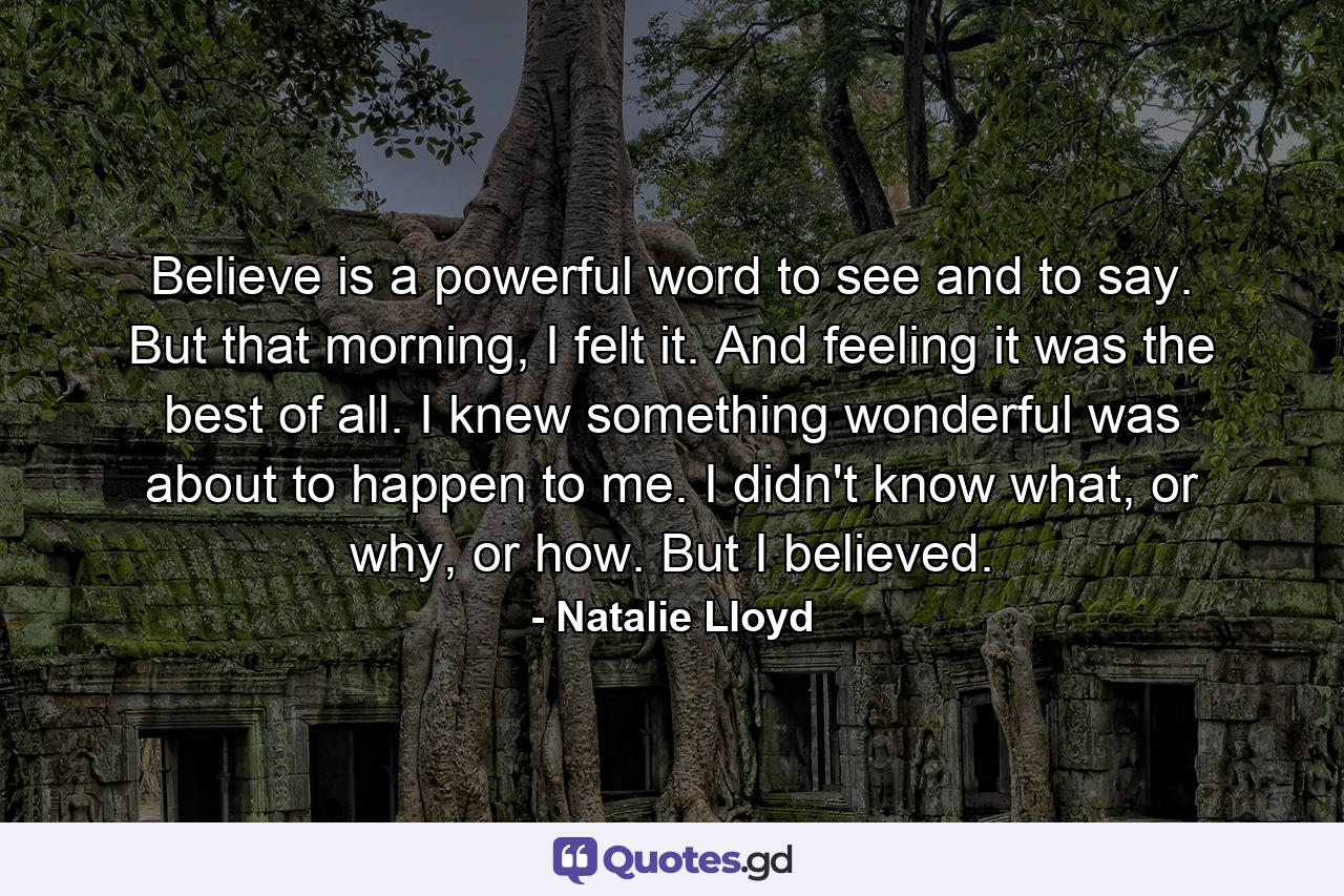 Believe is a powerful word to see and to say. But that morning, I felt it. And feeling it was the best of all. I knew something wonderful was about to happen to me. I didn't know what, or why, or how. But I believed. - Quote by Natalie Lloyd