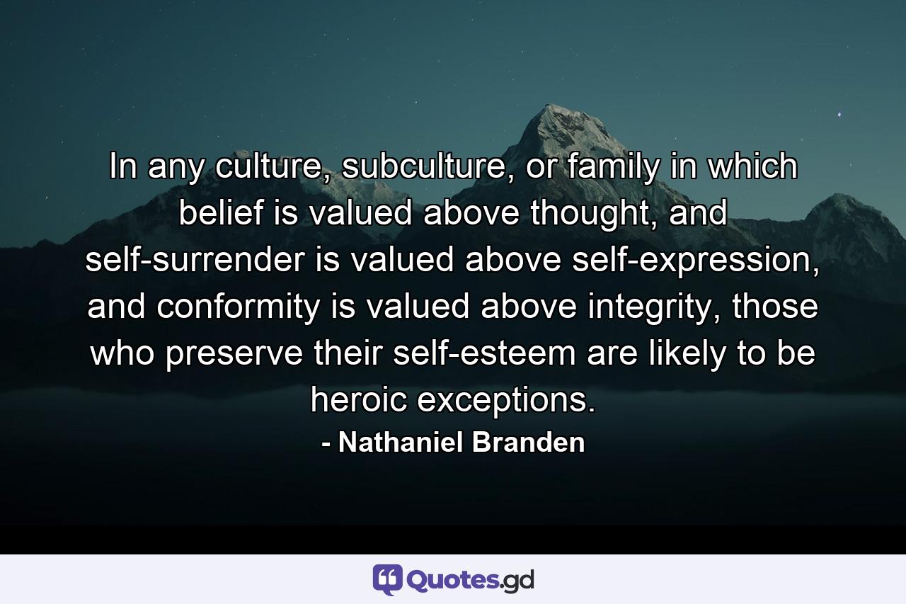 In any culture, subculture, or family in which belief is valued above thought, and self-surrender is valued above self-expression, and conformity is valued above integrity, those who preserve their self-esteem are likely to be heroic exceptions. - Quote by Nathaniel Branden