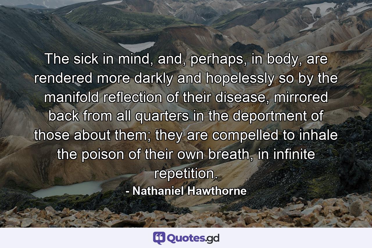 The sick in mind, and, perhaps, in body, are rendered more darkly and hopelessly so by the manifold reflection of their disease, mirrored back from all quarters in the deportment of those about them; they are compelled to inhale the poison of their own breath, in infinite repetition. - Quote by Nathaniel Hawthorne