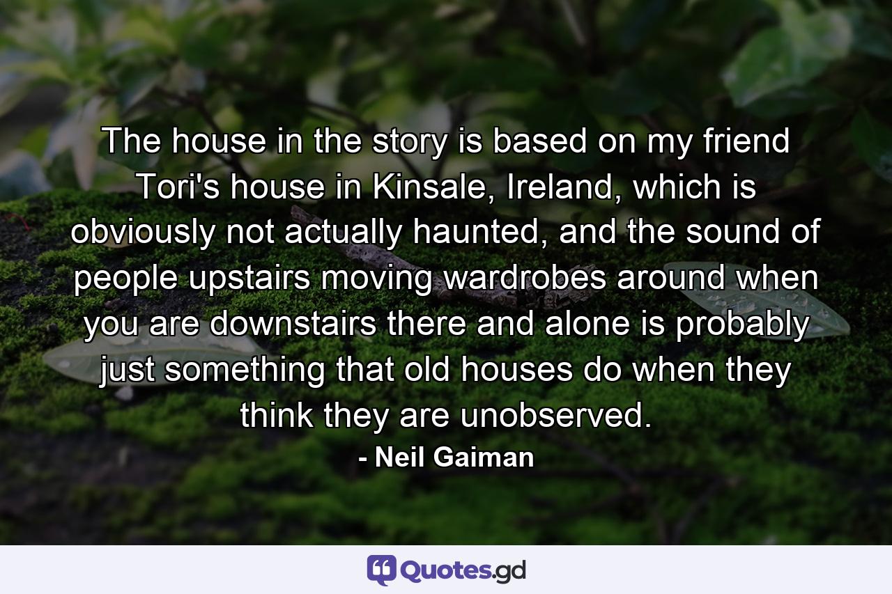 The house in the story is based on my friend Tori's house in Kinsale, Ireland, which is obviously not actually haunted, and the sound of people upstairs moving wardrobes around when you are downstairs there and alone is probably just something that old houses do when they think they are unobserved. - Quote by Neil Gaiman