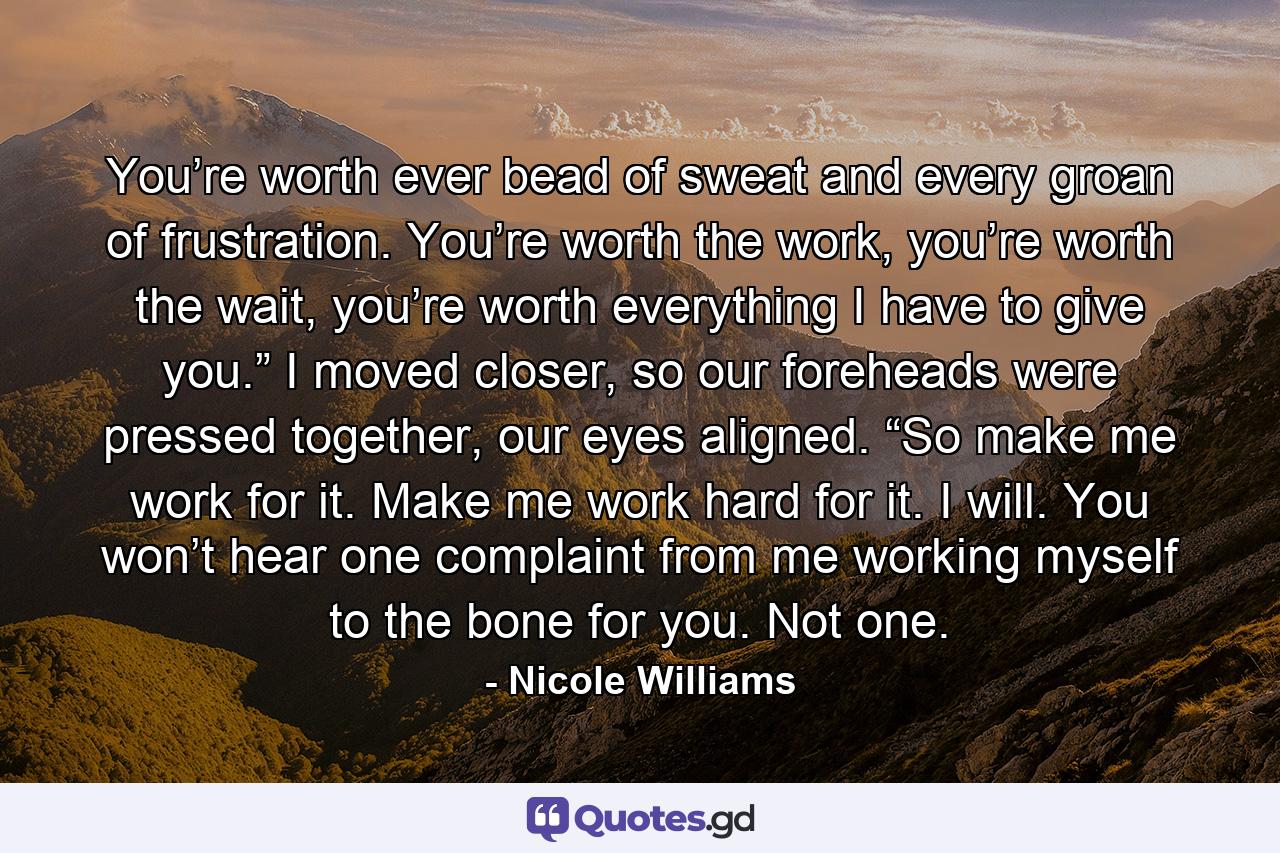You’re worth ever bead of sweat and every groan of frustration. You’re worth the work, you’re worth the wait, you’re worth everything I have to give you.” I moved closer, so our foreheads were pressed together, our eyes aligned. “So make me work for it. Make me work hard for it. I will. You won’t hear one complaint from me working myself to the bone for you. Not one. - Quote by Nicole Williams