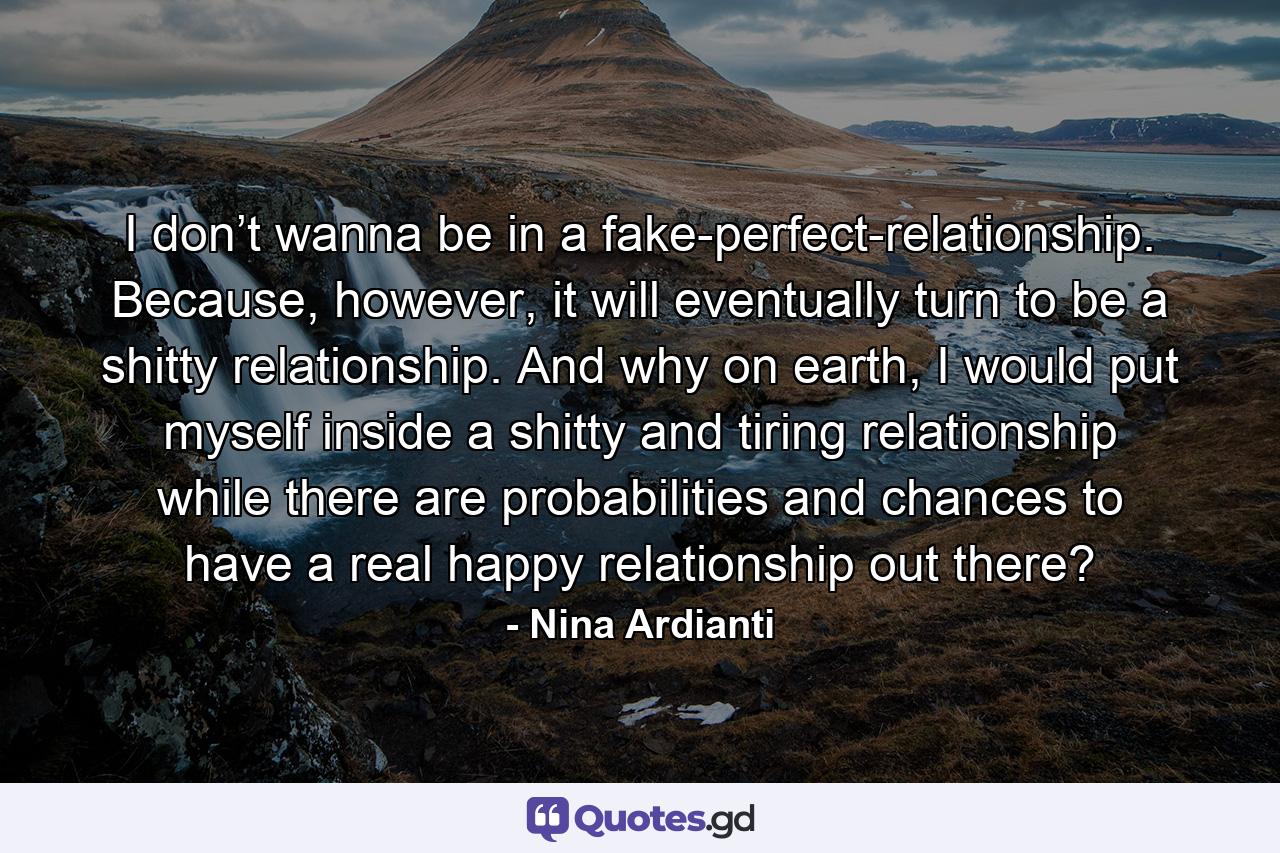 I don’t wanna be in a fake-perfect-relationship. Because, however, it will eventually turn to be a shitty relationship. And why on earth, I would put myself inside a shitty and tiring relationship while there are probabilities and chances to have a real happy relationship out there? - Quote by Nina Ardianti