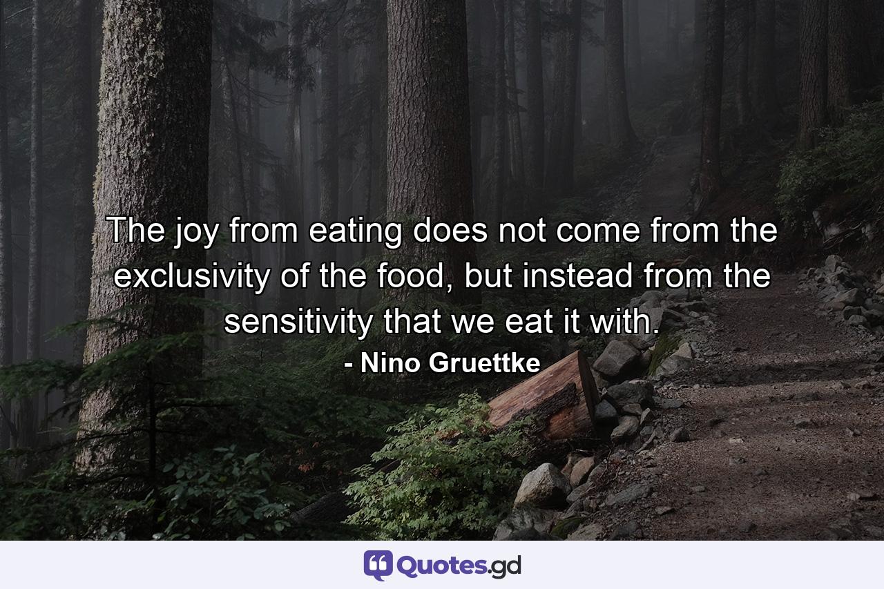 The joy from eating does not come from the exclusivity of the food, but instead from the sensitivity that we eat it with. - Quote by Nino Gruettke