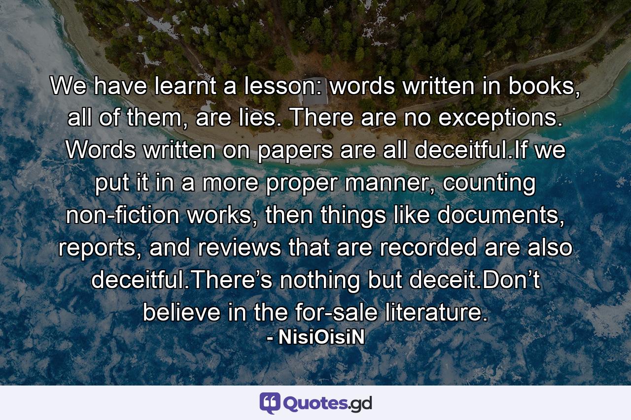 We have learnt a lesson: words written in books, all of them, are lies. There are no exceptions. Words written on papers are all deceitful.If we put it in a more proper manner, counting non-fiction works, then things like documents, reports, and reviews that are recorded are also deceitful.There’s nothing but deceit.Don’t believe in the for-sale literature. - Quote by NisiOisiN