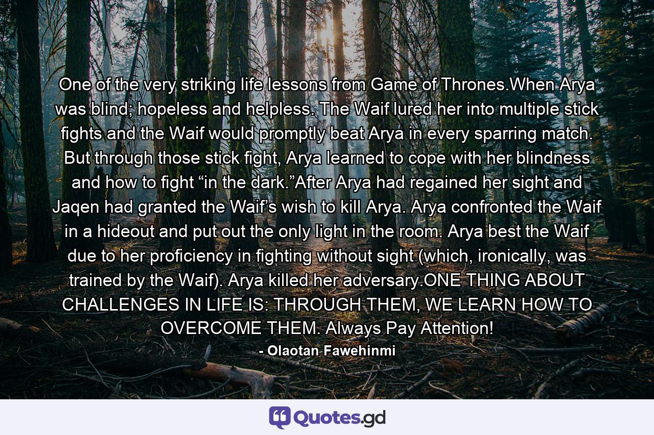 One of the very striking life lessons from Game of Thrones.When Arya was blind; hopeless and helpless. The Waif lured her into multiple stick fights and the Waif would promptly beat Arya in every sparring match. But through those stick fight, Arya learned to cope with her blindness and how to fight “in the dark.”After Arya had regained her sight and Jaqen had granted the Waif’s wish to kill Arya. Arya confronted the Waif in a hideout and put out the only light in the room. Arya best the Waif due to her proficiency in fighting without sight (which, ironically, was trained by the Waif). Arya killed her adversary.ONE THING ABOUT CHALLENGES IN LIFE IS: THROUGH THEM, WE LEARN HOW TO OVERCOME THEM. Always Pay Attention! - Quote by Olaotan Fawehinmi