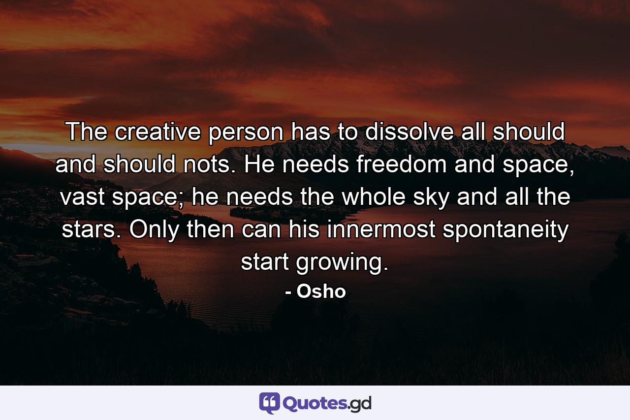 The creative person has to dissolve all should and should nots. He needs freedom and space, vast space; he needs the whole sky and all the stars. Only then can his innermost spontaneity start growing. - Quote by Osho