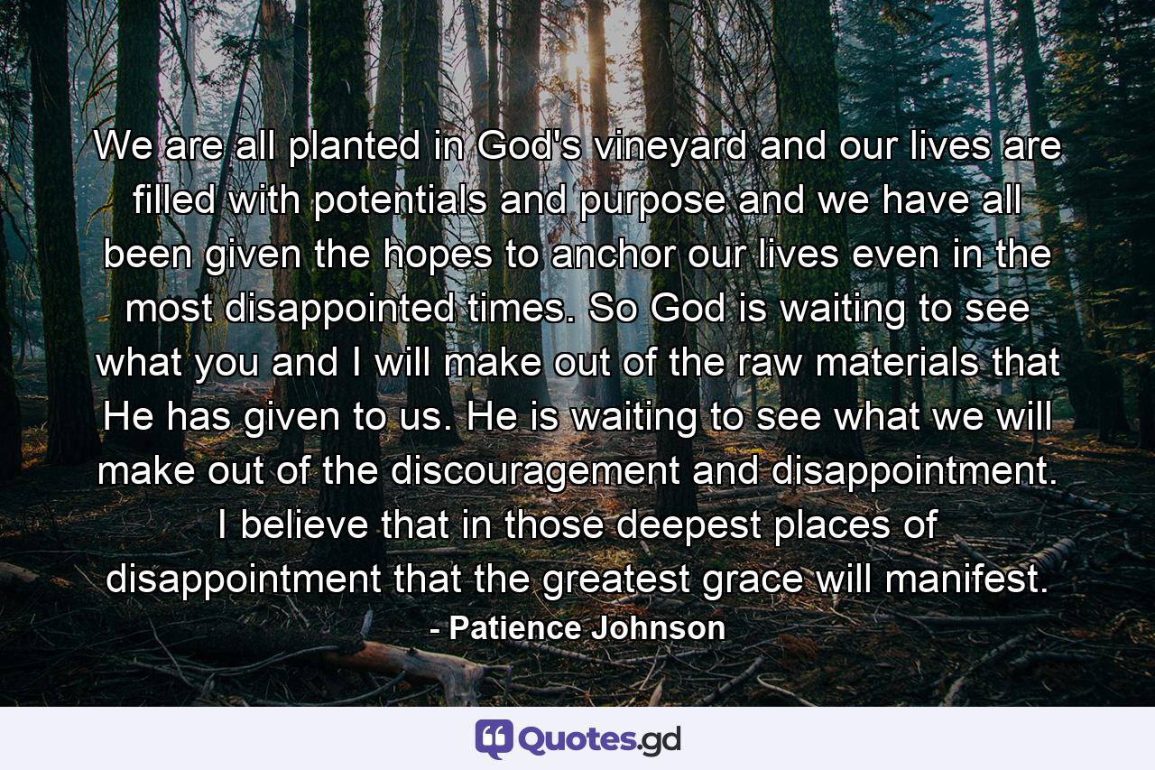 We are all planted in God's vineyard and our lives are filled with potentials and purpose and we have all been given the hopes to anchor our lives even in the most disappointed times. So God is waiting to see what you and I will make out of the raw materials that He has given to us. He is waiting to see what we will make out of the discouragement and disappointment. I believe that in those deepest places of disappointment that the greatest grace will manifest. - Quote by Patience Johnson